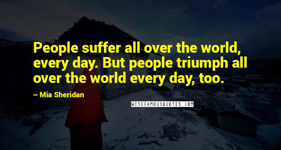 Mia Sheridan Quotes: People suffer all over the world, every day. But people triumph all over the world every day, too.
