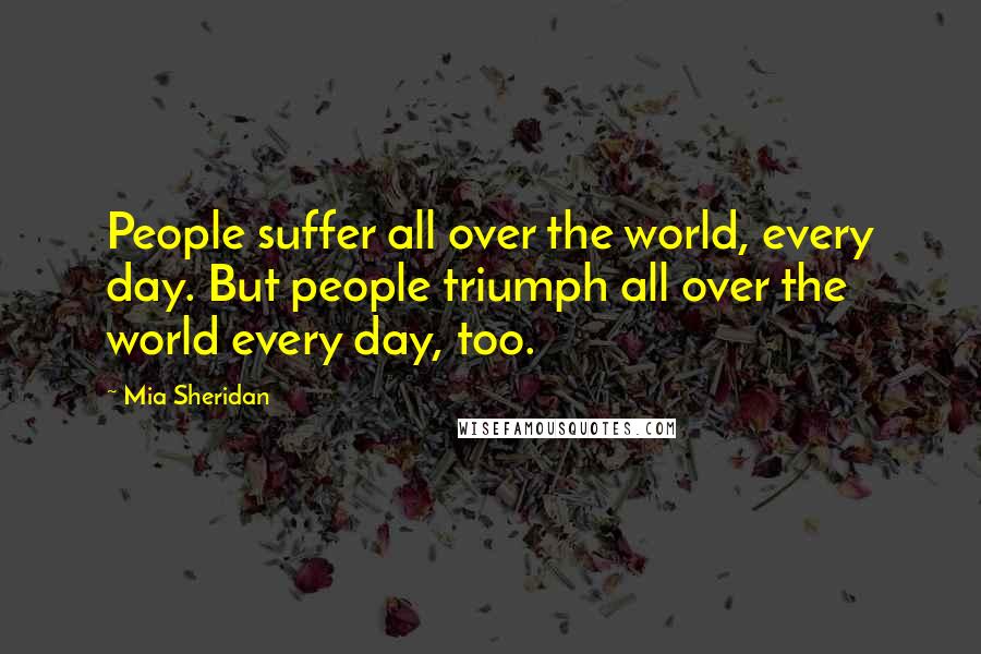 Mia Sheridan Quotes: People suffer all over the world, every day. But people triumph all over the world every day, too.