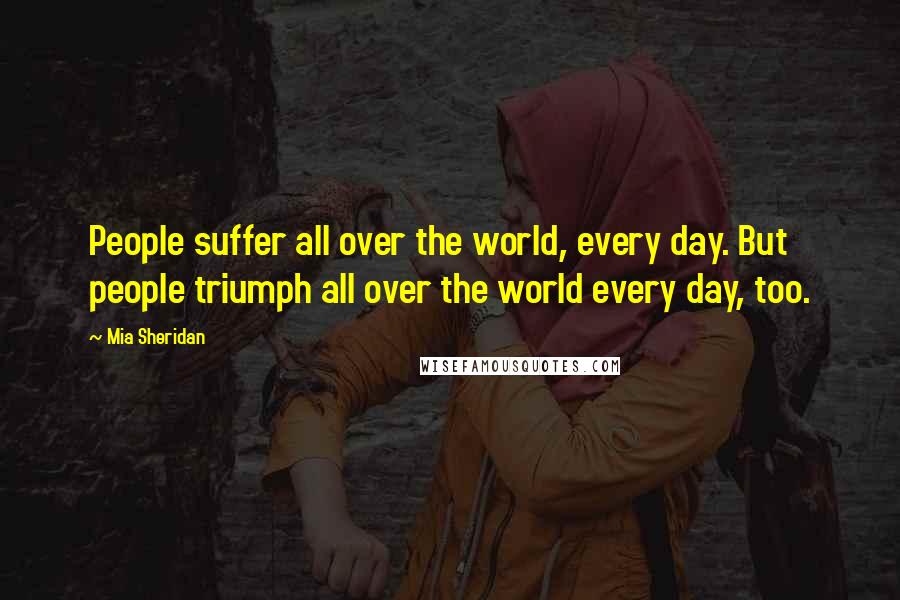Mia Sheridan Quotes: People suffer all over the world, every day. But people triumph all over the world every day, too.