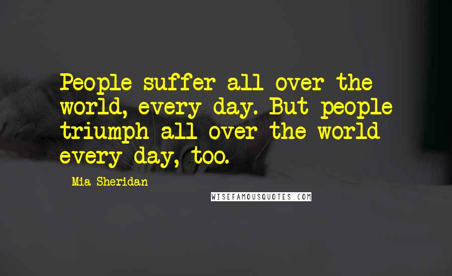 Mia Sheridan Quotes: People suffer all over the world, every day. But people triumph all over the world every day, too.