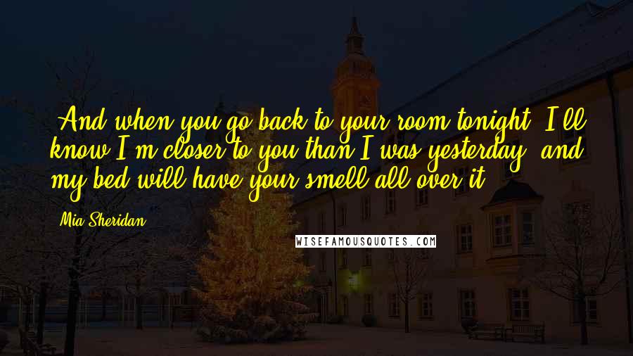 Mia Sheridan Quotes: "And when you go back to your room tonight, I'll know I'm closer to you than I was yesterday, and my bed will have your smell all over it".