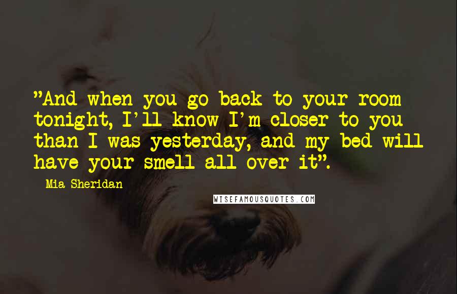 Mia Sheridan Quotes: "And when you go back to your room tonight, I'll know I'm closer to you than I was yesterday, and my bed will have your smell all over it".