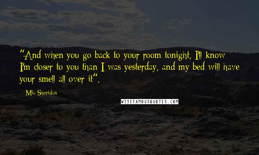 Mia Sheridan Quotes: "And when you go back to your room tonight, I'll know I'm closer to you than I was yesterday, and my bed will have your smell all over it".