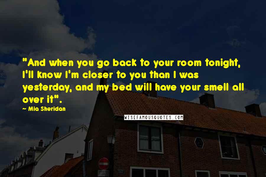 Mia Sheridan Quotes: "And when you go back to your room tonight, I'll know I'm closer to you than I was yesterday, and my bed will have your smell all over it".