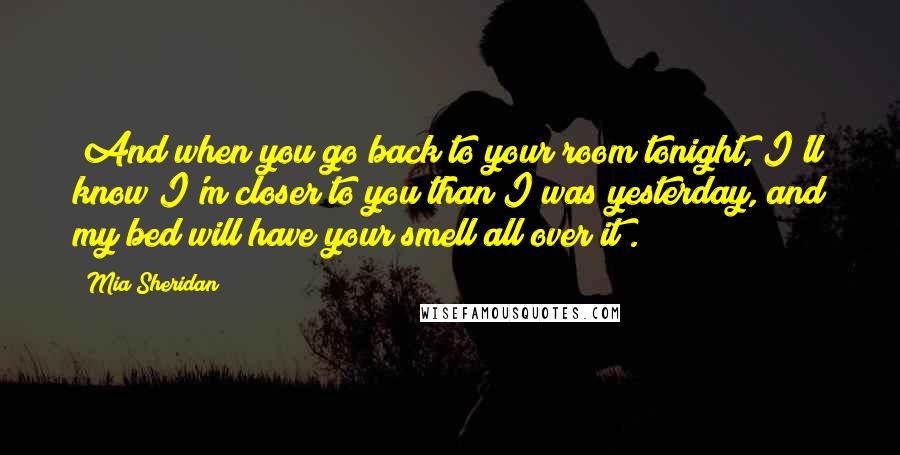 Mia Sheridan Quotes: "And when you go back to your room tonight, I'll know I'm closer to you than I was yesterday, and my bed will have your smell all over it".