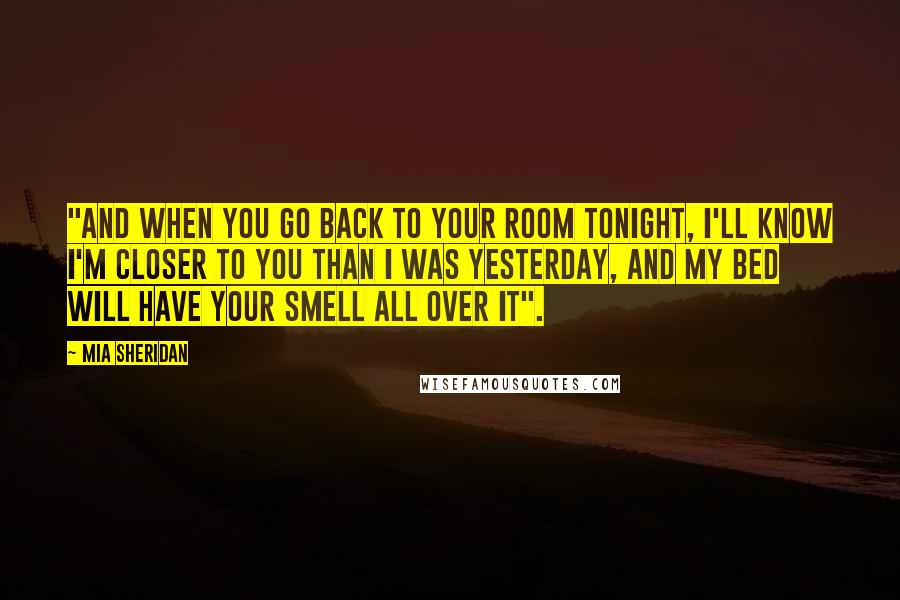 Mia Sheridan Quotes: "And when you go back to your room tonight, I'll know I'm closer to you than I was yesterday, and my bed will have your smell all over it".