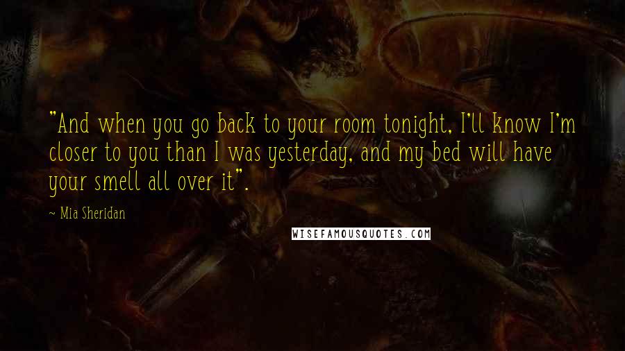 Mia Sheridan Quotes: "And when you go back to your room tonight, I'll know I'm closer to you than I was yesterday, and my bed will have your smell all over it".