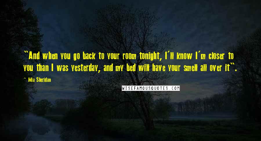 Mia Sheridan Quotes: "And when you go back to your room tonight, I'll know I'm closer to you than I was yesterday, and my bed will have your smell all over it".