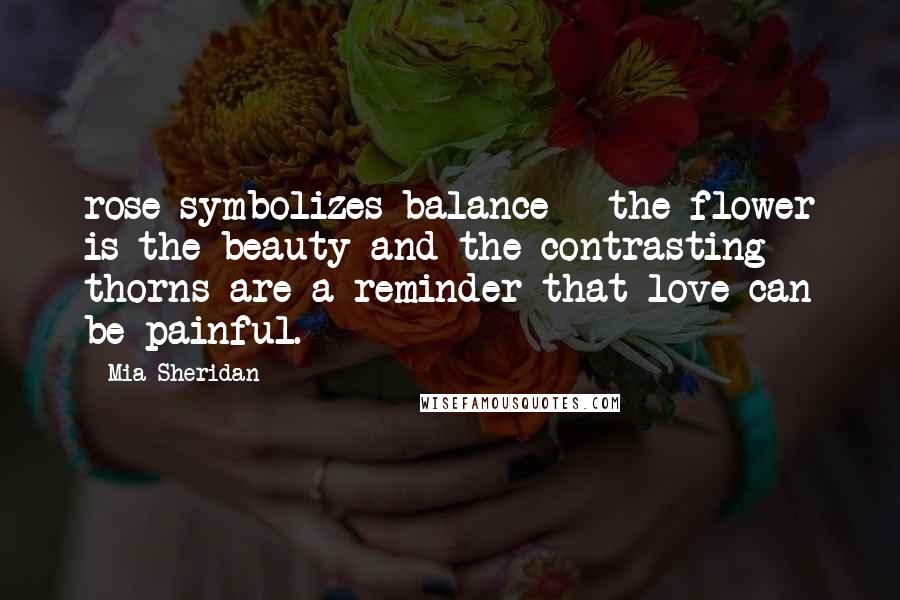 Mia Sheridan Quotes: rose symbolizes balance - the flower is the beauty and the contrasting thorns are a reminder that love can be painful.
