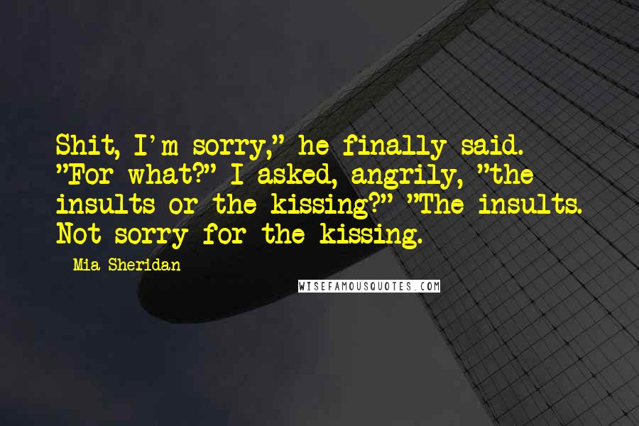 Mia Sheridan Quotes: Shit, I'm sorry," he finally said. "For what?" I asked, angrily, "the insults or the kissing?" "The insults. Not sorry for the kissing.