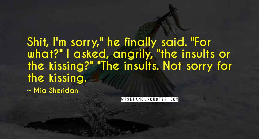 Mia Sheridan Quotes: Shit, I'm sorry," he finally said. "For what?" I asked, angrily, "the insults or the kissing?" "The insults. Not sorry for the kissing.