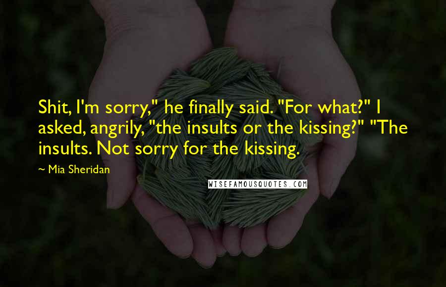 Mia Sheridan Quotes: Shit, I'm sorry," he finally said. "For what?" I asked, angrily, "the insults or the kissing?" "The insults. Not sorry for the kissing.