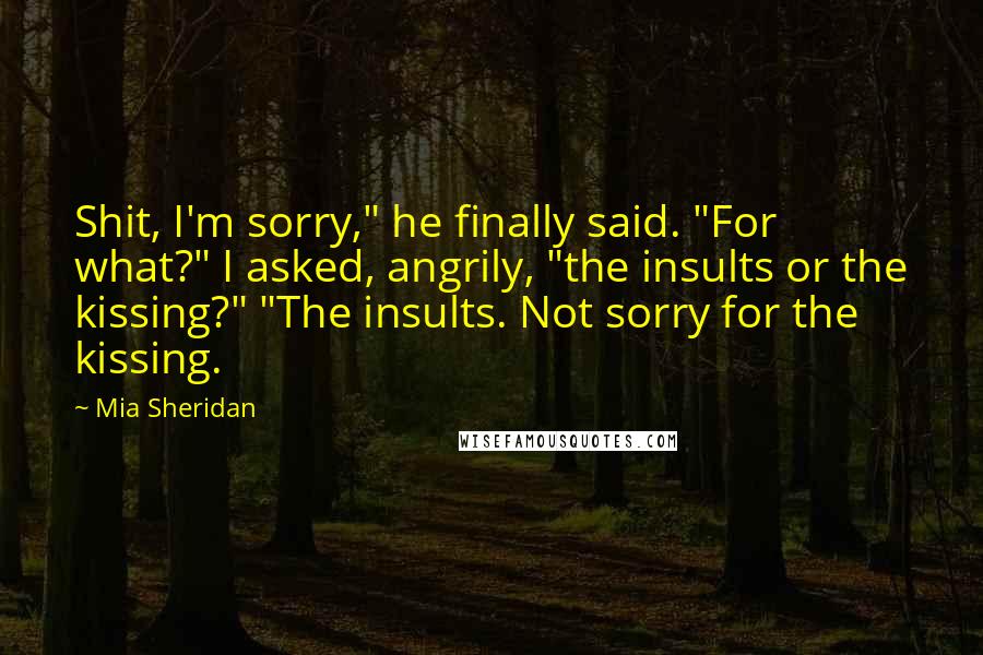 Mia Sheridan Quotes: Shit, I'm sorry," he finally said. "For what?" I asked, angrily, "the insults or the kissing?" "The insults. Not sorry for the kissing.