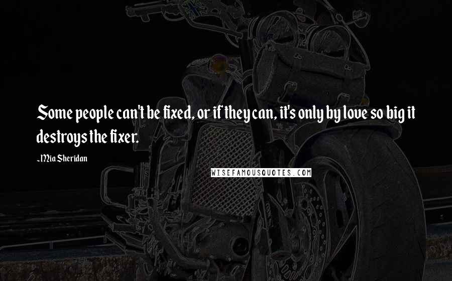 Mia Sheridan Quotes: Some people can't be fixed, or if they can, it's only by love so big it destroys the fixer.