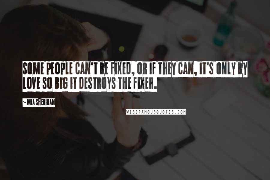 Mia Sheridan Quotes: Some people can't be fixed, or if they can, it's only by love so big it destroys the fixer.