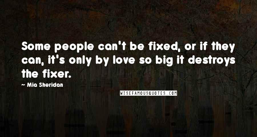 Mia Sheridan Quotes: Some people can't be fixed, or if they can, it's only by love so big it destroys the fixer.