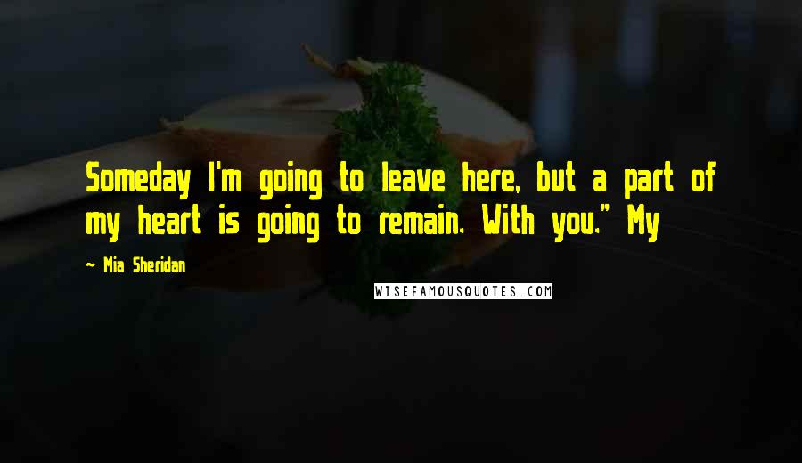 Mia Sheridan Quotes: Someday I'm going to leave here, but a part of my heart is going to remain. With you." My