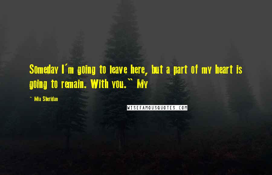 Mia Sheridan Quotes: Someday I'm going to leave here, but a part of my heart is going to remain. With you." My