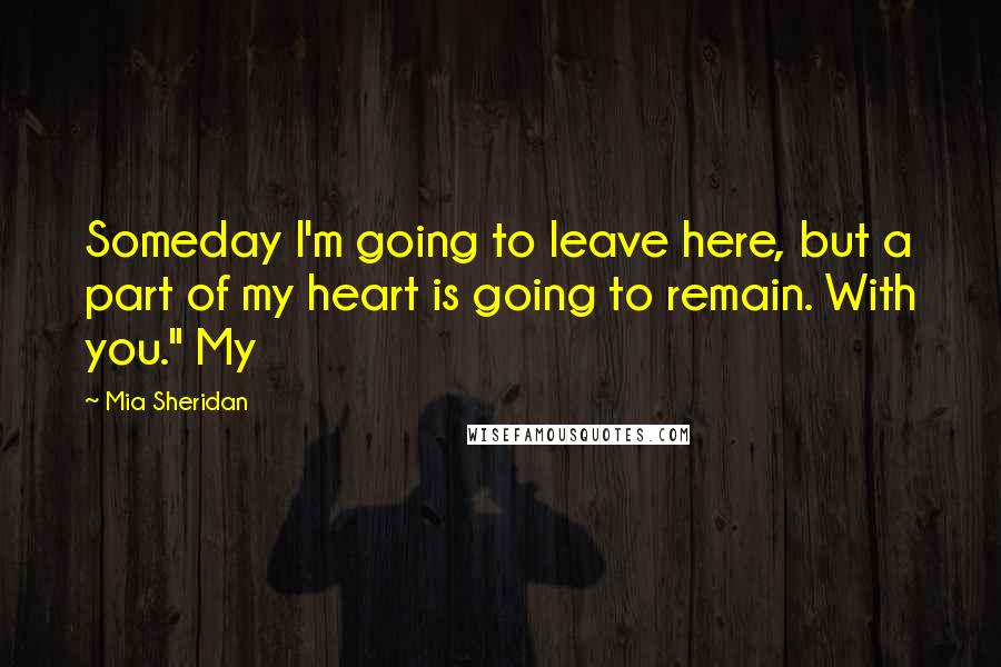 Mia Sheridan Quotes: Someday I'm going to leave here, but a part of my heart is going to remain. With you." My