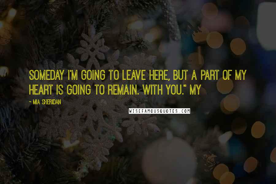 Mia Sheridan Quotes: Someday I'm going to leave here, but a part of my heart is going to remain. With you." My