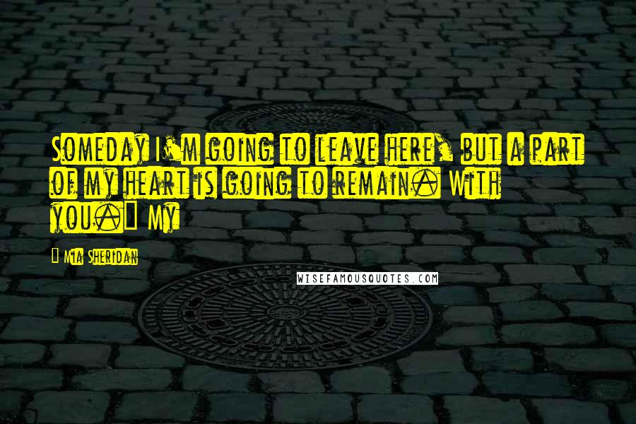 Mia Sheridan Quotes: Someday I'm going to leave here, but a part of my heart is going to remain. With you." My