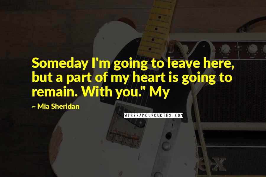 Mia Sheridan Quotes: Someday I'm going to leave here, but a part of my heart is going to remain. With you." My