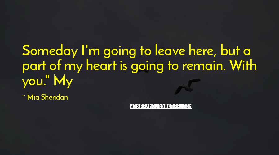 Mia Sheridan Quotes: Someday I'm going to leave here, but a part of my heart is going to remain. With you." My