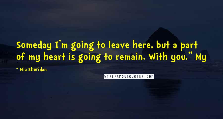 Mia Sheridan Quotes: Someday I'm going to leave here, but a part of my heart is going to remain. With you." My