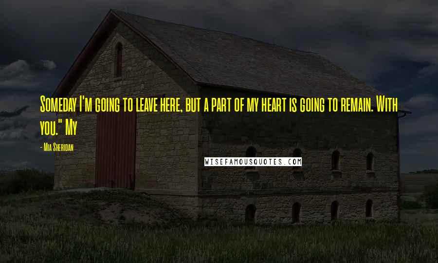 Mia Sheridan Quotes: Someday I'm going to leave here, but a part of my heart is going to remain. With you." My
