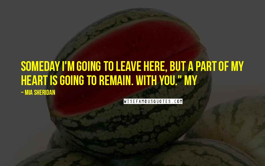 Mia Sheridan Quotes: Someday I'm going to leave here, but a part of my heart is going to remain. With you." My
