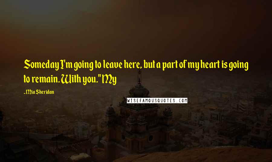 Mia Sheridan Quotes: Someday I'm going to leave here, but a part of my heart is going to remain. With you." My