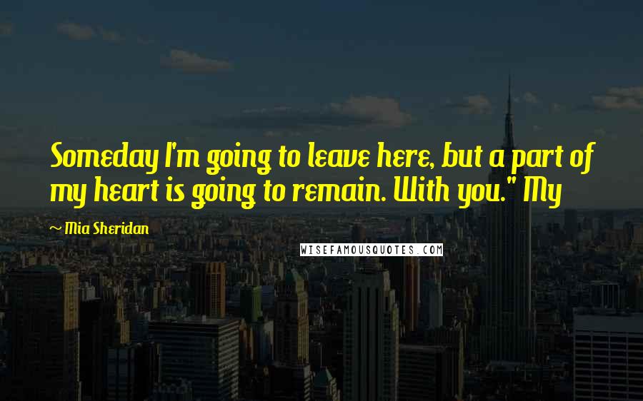 Mia Sheridan Quotes: Someday I'm going to leave here, but a part of my heart is going to remain. With you." My