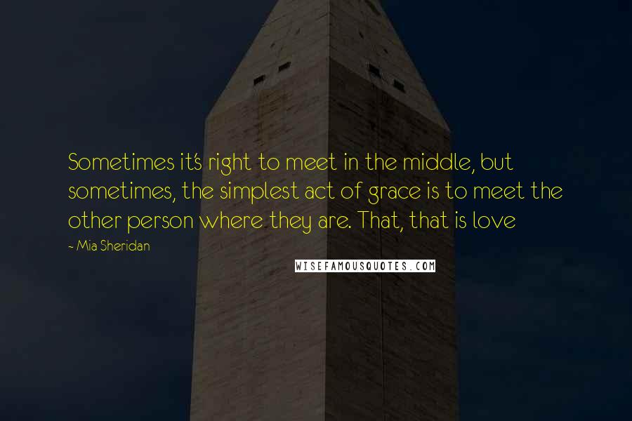 Mia Sheridan Quotes: Sometimes it's right to meet in the middle, but sometimes, the simplest act of grace is to meet the other person where they are. That, that is love