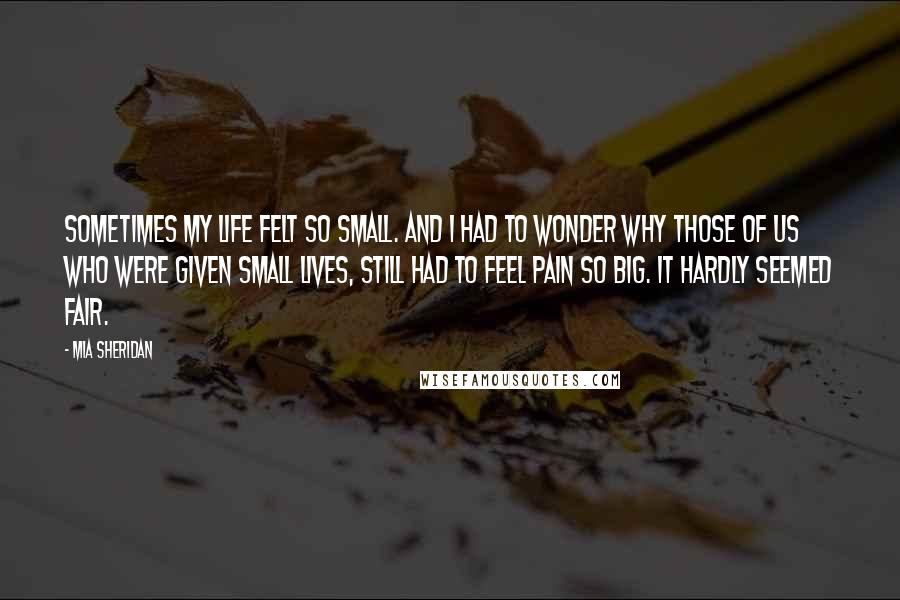 Mia Sheridan Quotes: Sometimes my life felt so small. And I had to wonder why those of us who were given small lives, still had to feel pain so big. It hardly seemed fair.