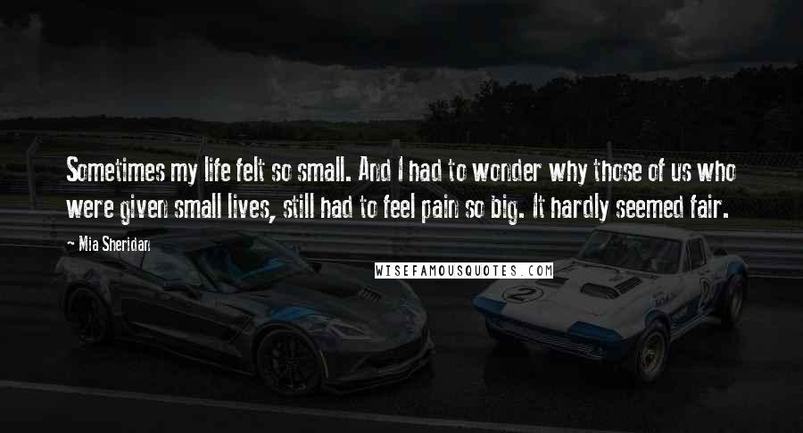 Mia Sheridan Quotes: Sometimes my life felt so small. And I had to wonder why those of us who were given small lives, still had to feel pain so big. It hardly seemed fair.