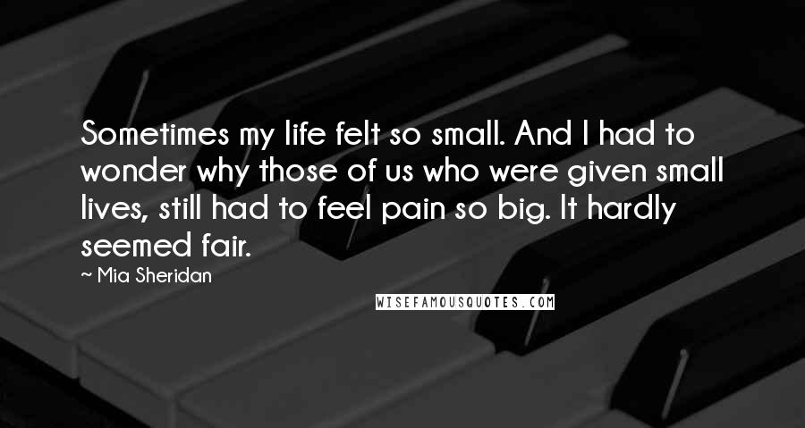 Mia Sheridan Quotes: Sometimes my life felt so small. And I had to wonder why those of us who were given small lives, still had to feel pain so big. It hardly seemed fair.