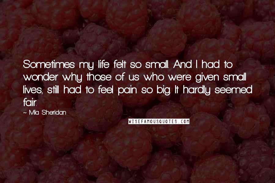 Mia Sheridan Quotes: Sometimes my life felt so small. And I had to wonder why those of us who were given small lives, still had to feel pain so big. It hardly seemed fair.