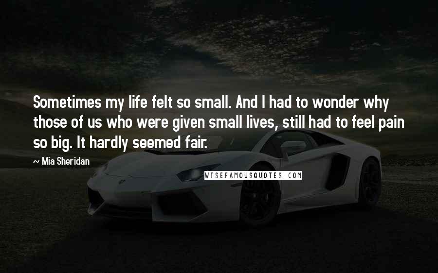 Mia Sheridan Quotes: Sometimes my life felt so small. And I had to wonder why those of us who were given small lives, still had to feel pain so big. It hardly seemed fair.