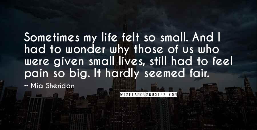 Mia Sheridan Quotes: Sometimes my life felt so small. And I had to wonder why those of us who were given small lives, still had to feel pain so big. It hardly seemed fair.