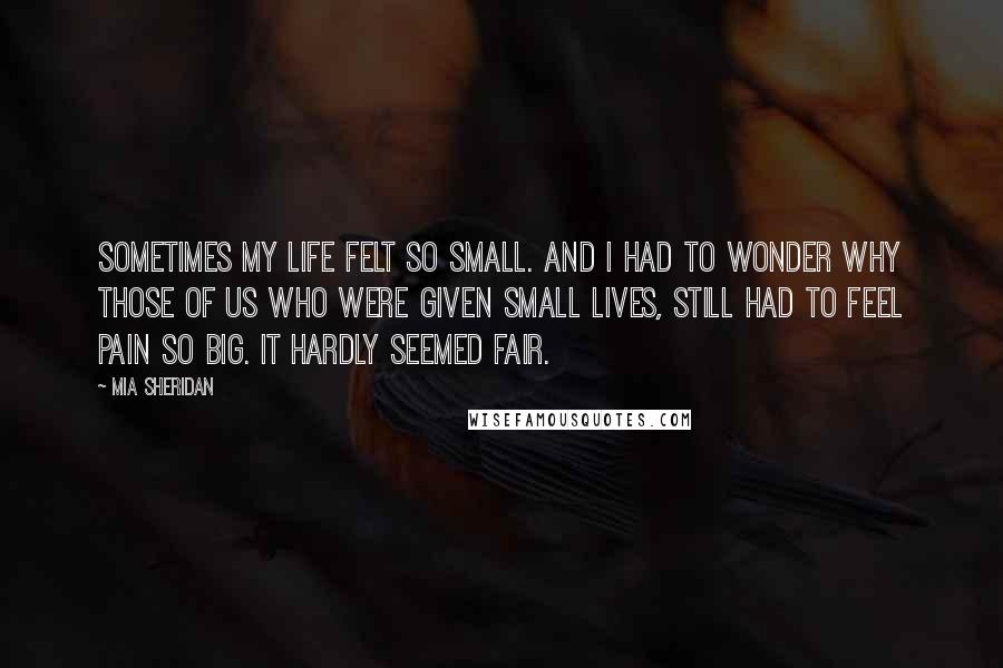 Mia Sheridan Quotes: Sometimes my life felt so small. And I had to wonder why those of us who were given small lives, still had to feel pain so big. It hardly seemed fair.