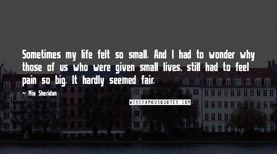 Mia Sheridan Quotes: Sometimes my life felt so small. And I had to wonder why those of us who were given small lives, still had to feel pain so big. It hardly seemed fair.