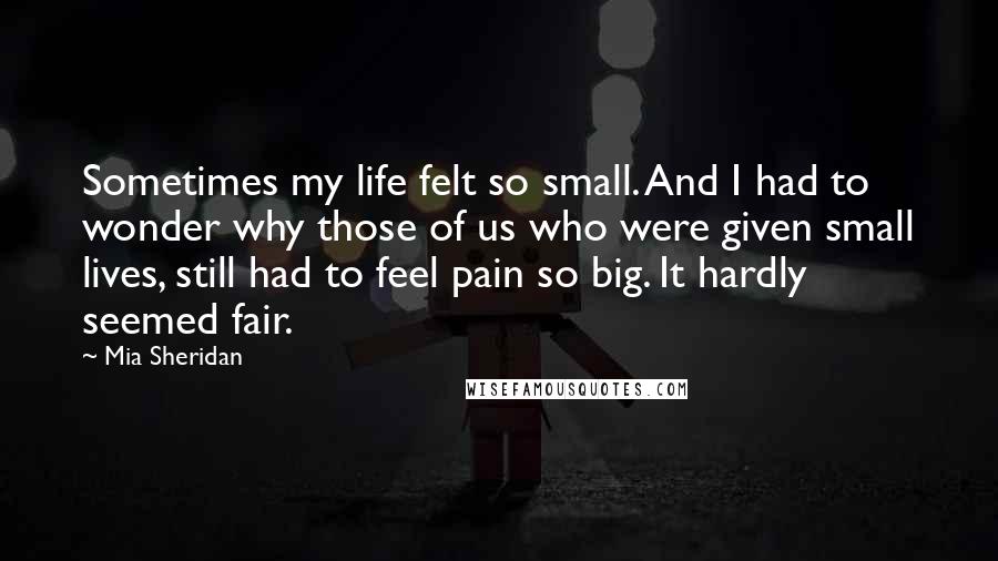 Mia Sheridan Quotes: Sometimes my life felt so small. And I had to wonder why those of us who were given small lives, still had to feel pain so big. It hardly seemed fair.