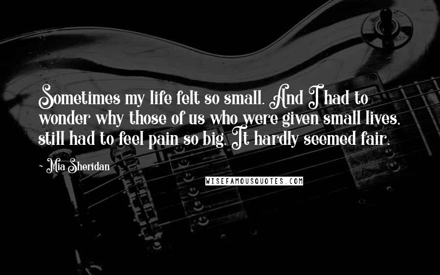 Mia Sheridan Quotes: Sometimes my life felt so small. And I had to wonder why those of us who were given small lives, still had to feel pain so big. It hardly seemed fair.