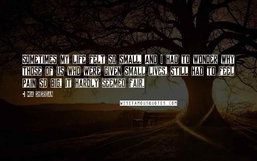 Mia Sheridan Quotes: Sometimes my life felt so small. And I had to wonder why those of us who were given small lives, still had to feel pain so big. It hardly seemed fair.