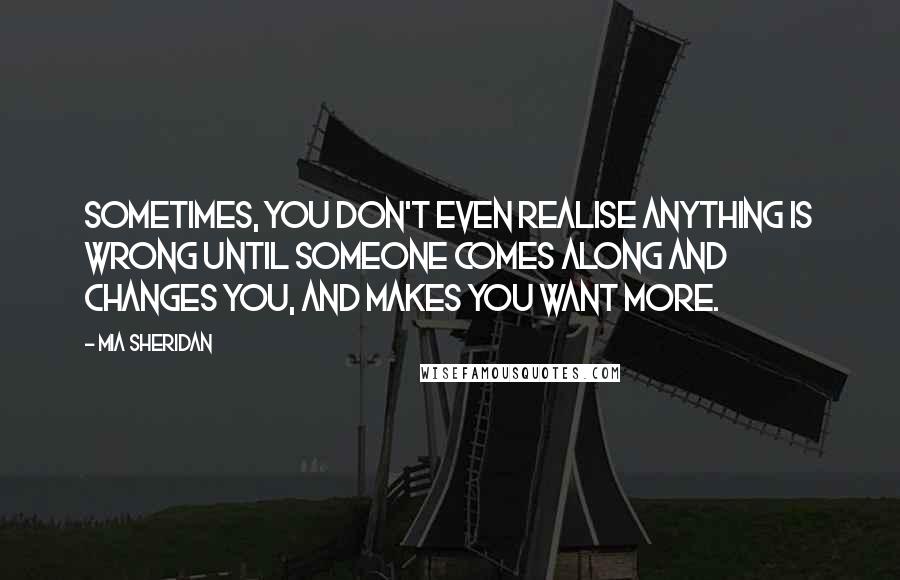 Mia Sheridan Quotes: Sometimes, you don't even realise anything is wrong until someone comes along and changes you, and makes you want more.