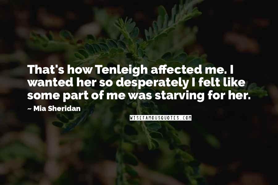 Mia Sheridan Quotes: That's how Tenleigh affected me. I wanted her so desperately I felt like some part of me was starving for her.