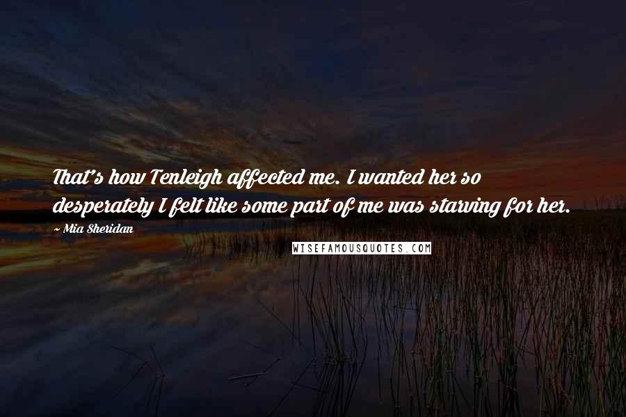 Mia Sheridan Quotes: That's how Tenleigh affected me. I wanted her so desperately I felt like some part of me was starving for her.