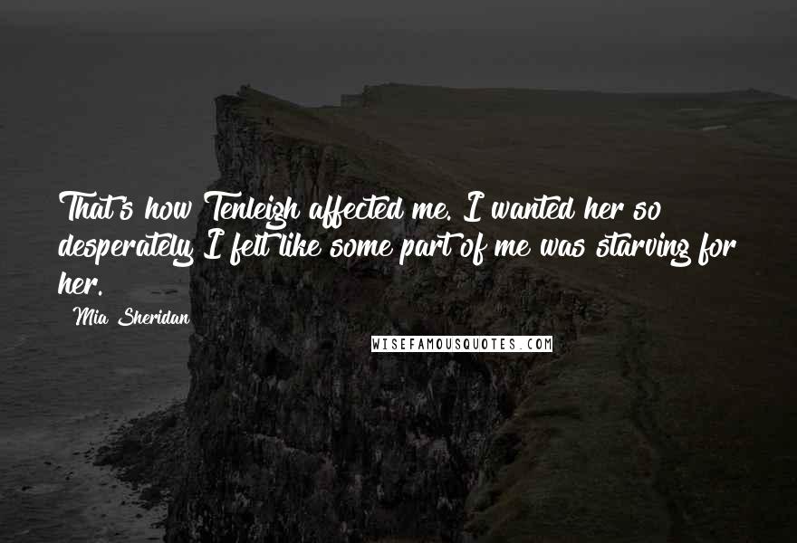 Mia Sheridan Quotes: That's how Tenleigh affected me. I wanted her so desperately I felt like some part of me was starving for her.