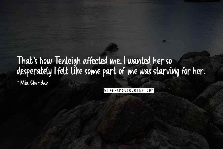 Mia Sheridan Quotes: That's how Tenleigh affected me. I wanted her so desperately I felt like some part of me was starving for her.
