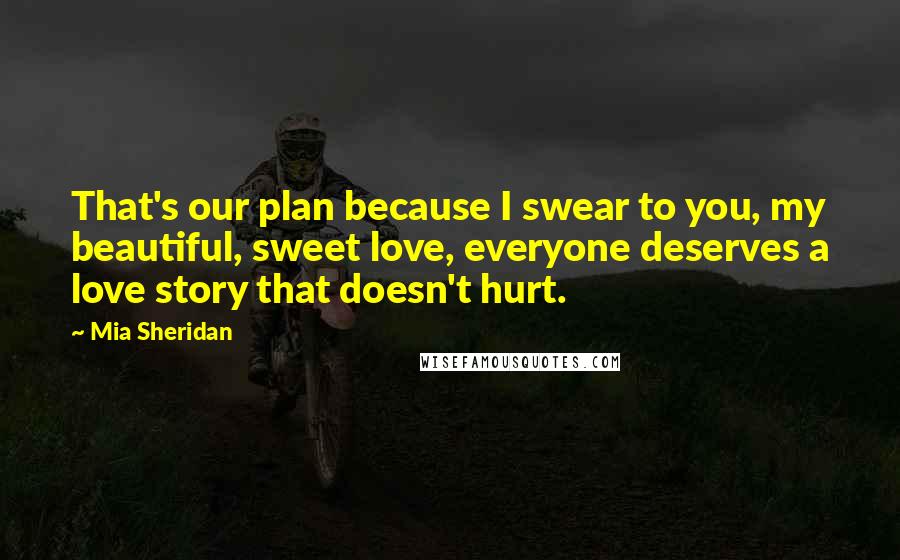 Mia Sheridan Quotes: That's our plan because I swear to you, my beautiful, sweet love, everyone deserves a love story that doesn't hurt.